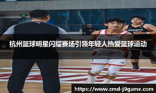 杭州篮球明星闪耀赛场引领年轻人热爱篮球运动